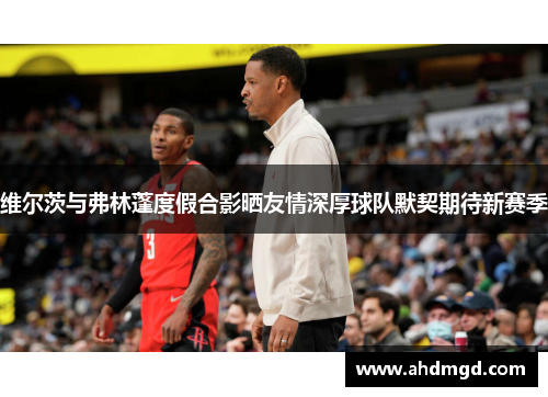 维尔茨与弗林蓬度假合影晒友情深厚球队默契期待新赛季