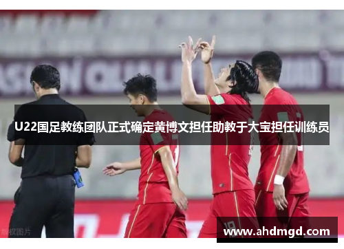 U22国足教练团队正式确定黄博文担任助教于大宝担任训练员